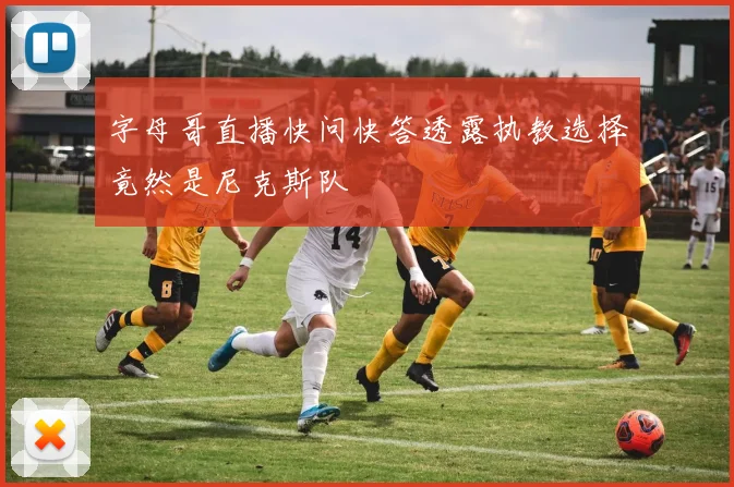 字母哥直播快问快答透露执教选择竟然是尼克斯队