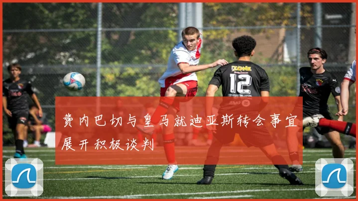 费内巴切与皇马就迪亚斯转会事宜展开积极谈判