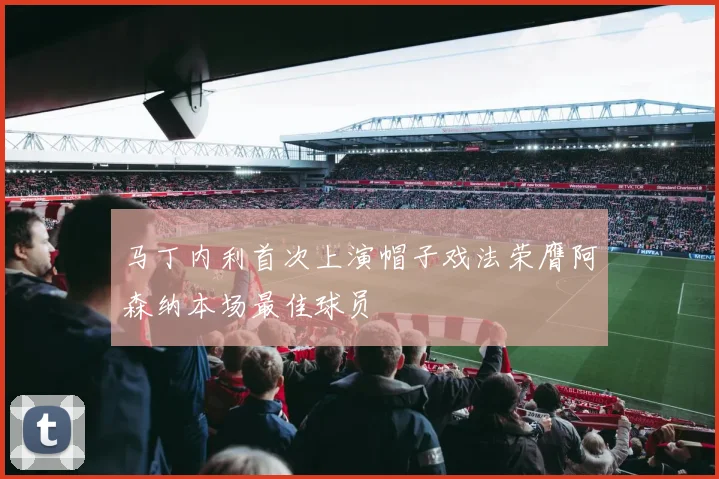 马丁内利首次上演帽子戏法荣膺阿森纳本场最佳球员
