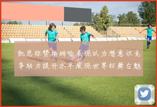 凯恩称赞梅姆哈表现认为潜意识竞争助力提升水平展现世界杯舞台魅力