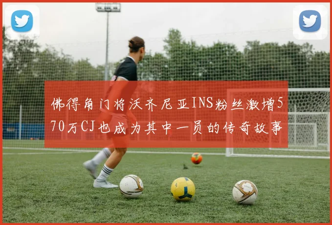 佛得角门将沃齐尼亚INS粉丝激增570万CJ也成为其中一员的传奇故事