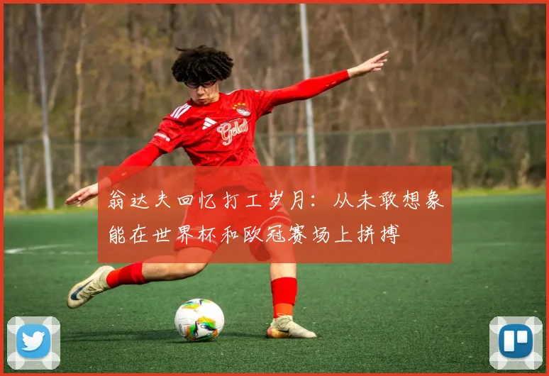翁达夫回忆打工岁月：从未敢想象能在世界杯和欧冠赛场上拼搏