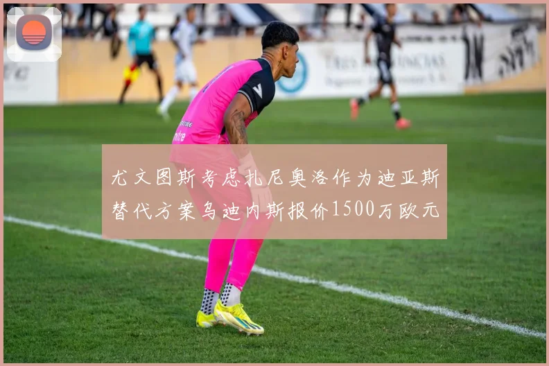 尤文图斯考虑扎尼奥洛作为迪亚斯替代方案乌迪内斯报价1500万欧元起步