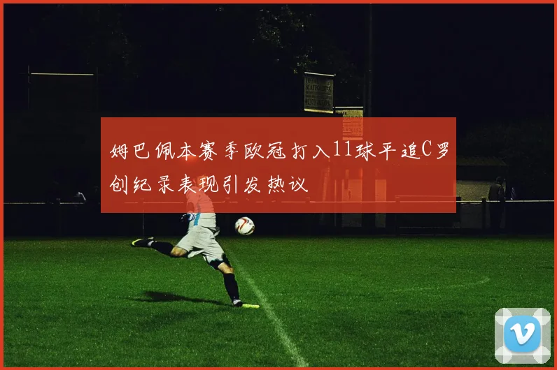 姆巴佩本赛季欧冠打入11球平追C罗创纪录表现引发热议