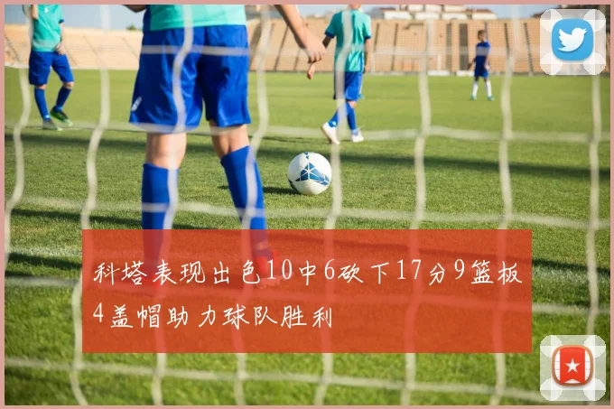 科塔表现出色10中6砍下17分9篮板4盖帽助力球队胜利