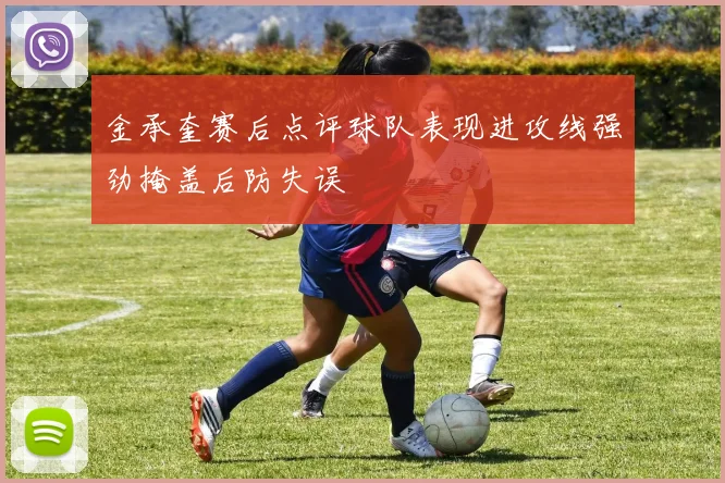 金承奎赛后点评球队表现进攻线强劲掩盖后防失误