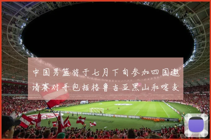 中国男篮将于七月下旬参加四国邀请赛对手包括格鲁吉亚黑山和喀麦隆