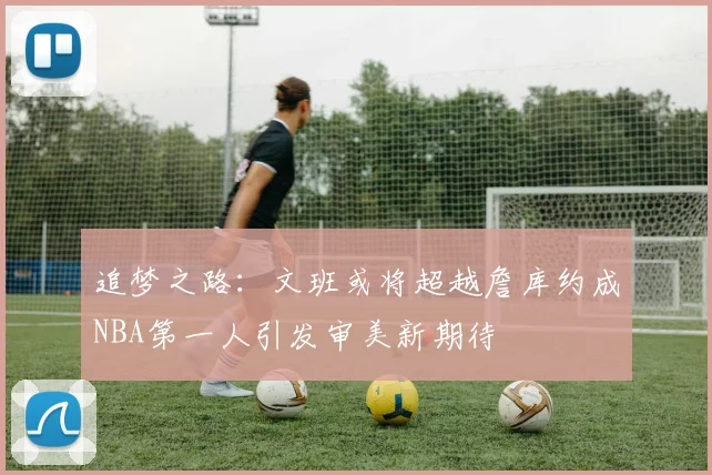 追梦之路：文班或将超越詹库约成NBA第一人引发审美新期待