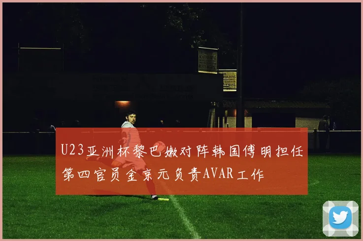 U23亚洲杯黎巴嫩对阵韩国傅明担任第四官员金京元负责AVAR工作