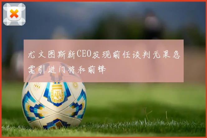 尤文图斯新CEO发现前任谈判无果急需引进门将和前锋