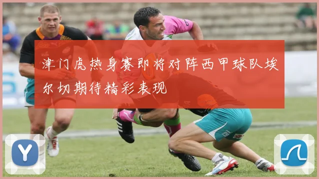 津门虎热身赛即将对阵西甲球队埃尔切期待精彩表现