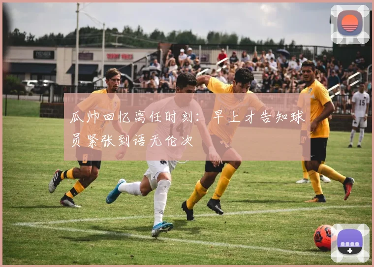 瓜帅回忆离任时刻：早上才告知球员紧张到语无伦次