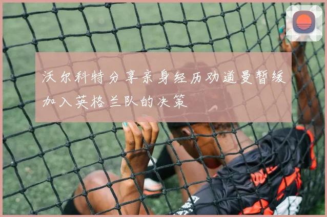 沃尔科特分享亲身经历劝道曼暂缓加入英格兰队的决策