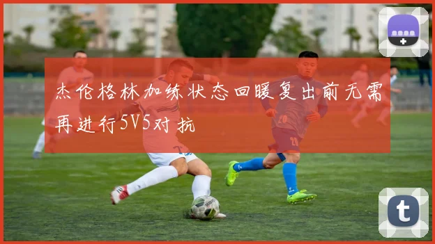 杰伦格林加练状态回暖复出前无需再进行5V5对抗