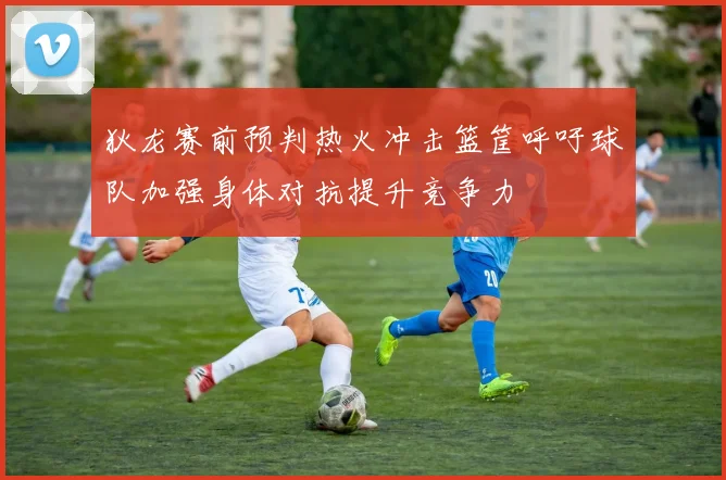狄龙赛前预判热火冲击篮筐呼吁球队加强身体对抗提升竞争力