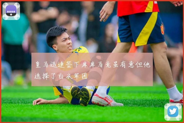 皇马迅速签下库库马竞虽有意但他选择了白衣军团