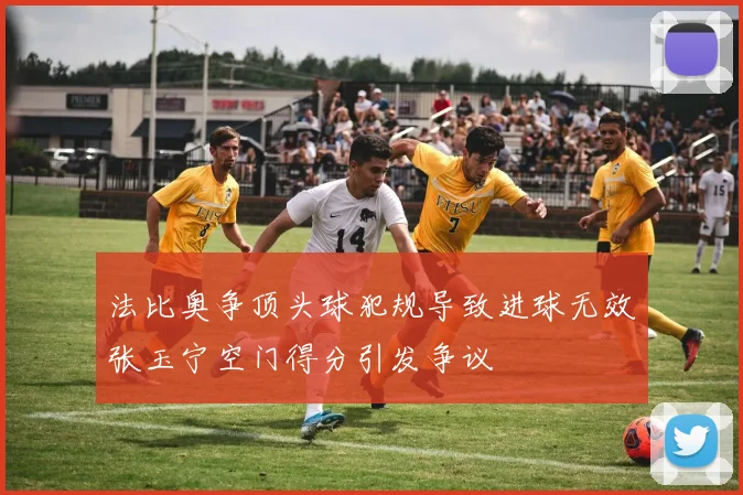 法比奥争顶头球犯规导致进球无效张玉宁空门得分引发争议