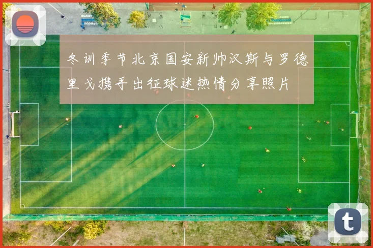 冬训季节北京国安新帅汉斯与罗德里戈携手出征球迷热情分享照片