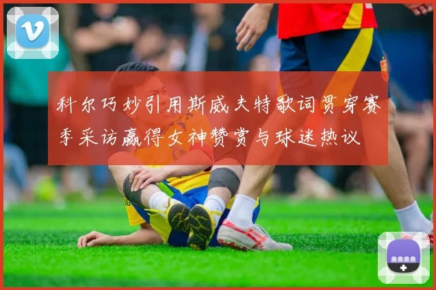 科尔巧妙引用斯威夫特歌词贯穿赛季采访赢得女神赞赏与球迷热议