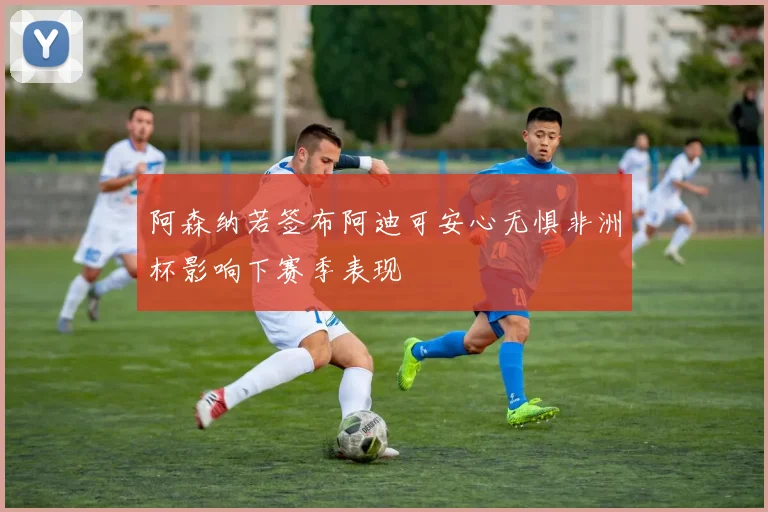 阿森纳若签布阿迪可安心无惧非洲杯影响下赛季表现